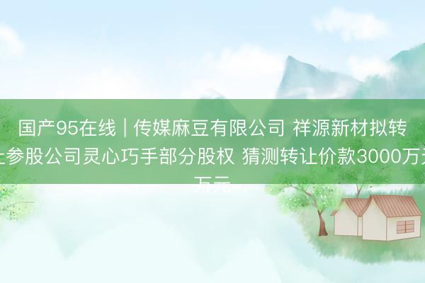 国产95在线 | 传媒麻豆有限公司 祥源新材拟转让参股公司灵心巧手部分股权 猜测转让价款3000万元