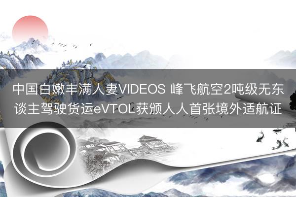 中国白嫩丰满人妻VIDEOS 峰飞航空2吨级无东谈主驾驶货运eVTOL获颁人人首张境外适航证