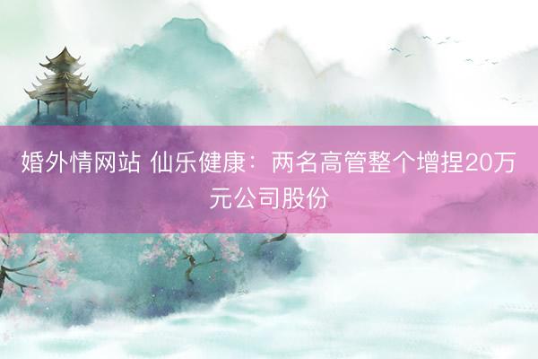 婚外情网站 仙乐健康：两名高管整个增捏20万元公司股份