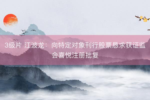 3级片 江波龙：向特定对象刊行股票恳求获证监会喜悦注册批复
