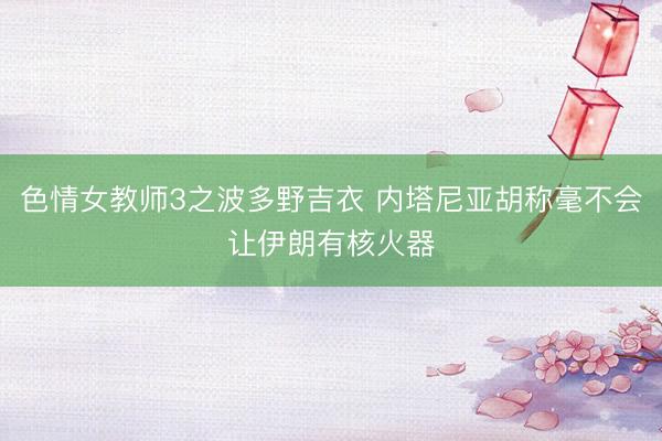 色情女教师3之波多野吉衣 内塔尼亚胡称毫不会让伊朗有核火器