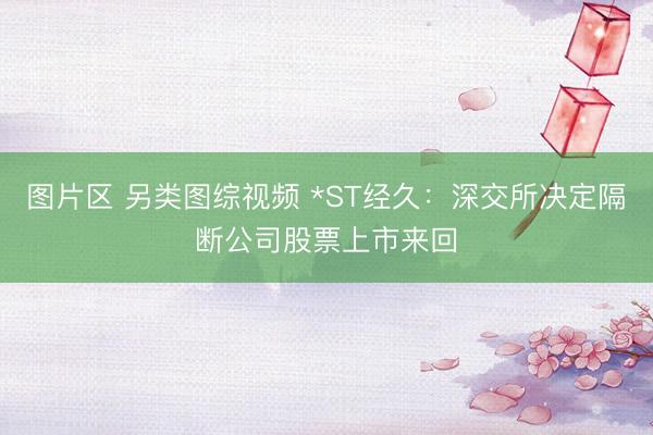 图片区 另类图综视频 *ST经久：深交所决定隔断公司股票上市来回