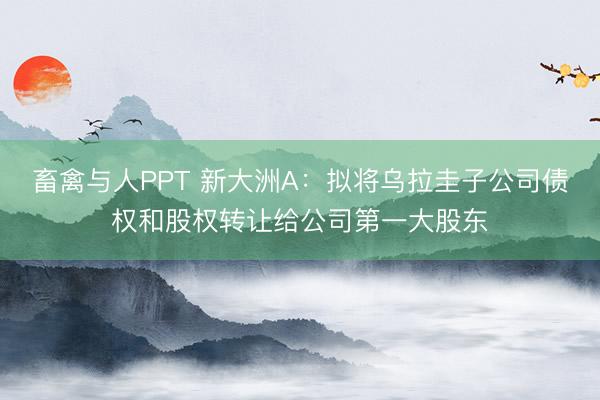 畜禽与人PPT 新大洲A：拟将乌拉圭子公司债权和股权转让给公司第一大股东