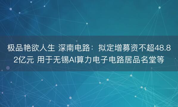 极品艳欲人生 深南电路：拟定增募资不超48.82亿元 用于无锡AI算力电子电路居品名堂等