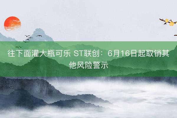 往下面灌大瓶可乐 ST联创：6月16日起取销其他风险警示