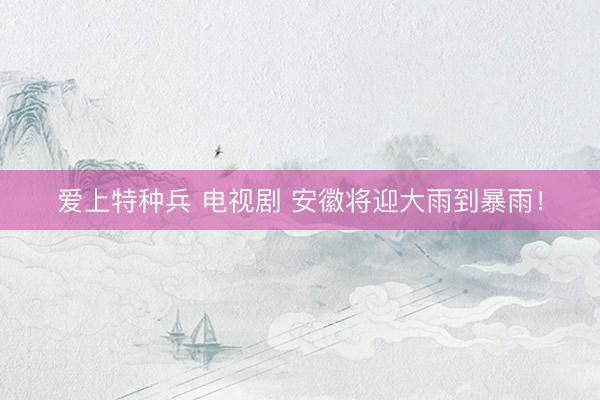 爱上特种兵 电视剧 安徽将迎大雨到暴雨！
