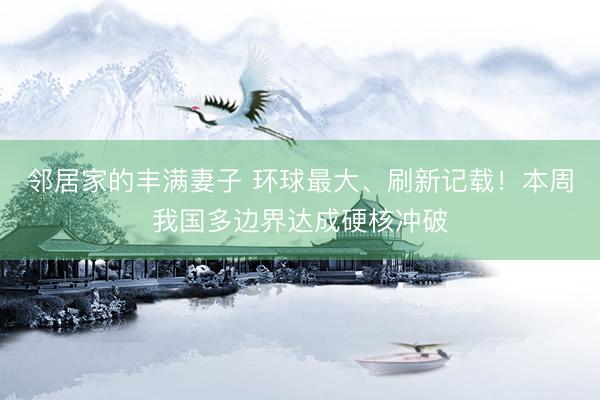 邻居家的丰满妻子 环球最大、刷新记载！本周我国多边界达成硬核冲破