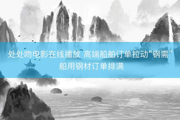 处处吻电影在线播放 高端船舶订单拉动“钢需” 船用钢材订单排满