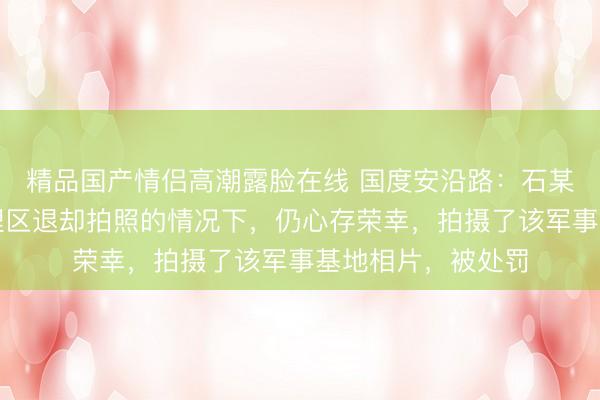 精品国产情侣高潮露脸在线 国度安沿路：石某某在明知军事处理区退却拍照的情况下，仍心存荣幸，拍摄了该军事基地相片，被处罚