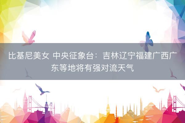比基尼美女 中央征象台：吉林辽宁福建广西广东等地将有强对流天气