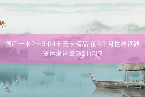 国产一卡2卡3卡4卡无卡精品 前5个月世界铁路货运发送量超21亿吨