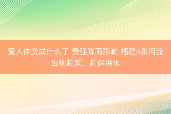 爱人体变成什么了 受强降雨影响 福建5条河流出现超警、超保洪水