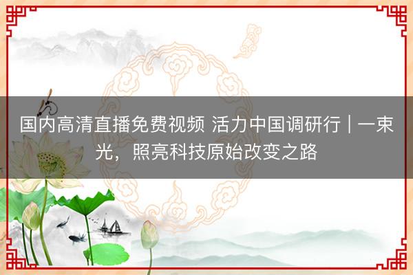 国内高清直播免费视频 活力中国调研行 | 一束光，照亮科技原始改变之路
