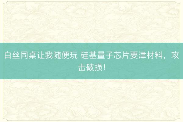 白丝同桌让我随便玩 硅基量子芯片要津材料，攻击破损！