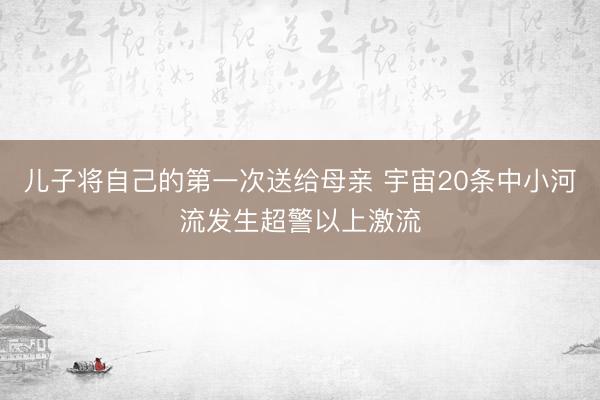 儿子将自己的第一次送给母亲 宇宙20条中小河流发生超警以上激流