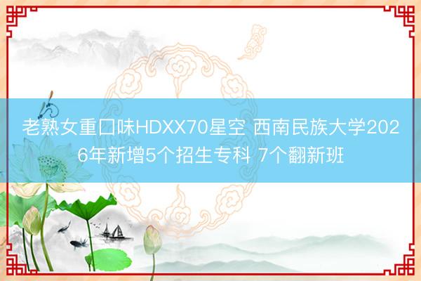 老熟女重囗味HDXX70星空 西南民族大学2026年新增5个招生专科 7个翻新班