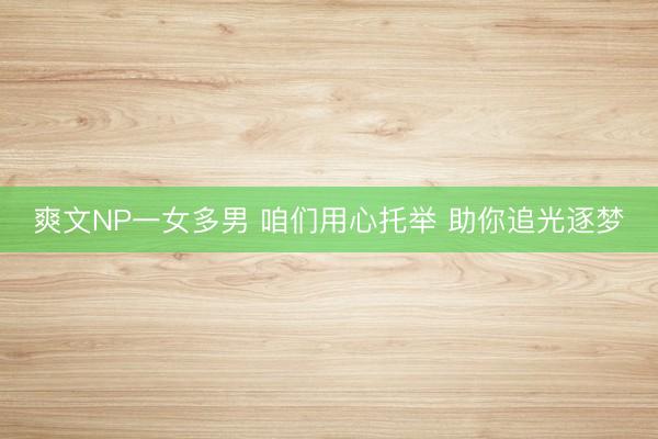 爽文NP一女多男 咱们用心托举 助你追光逐梦