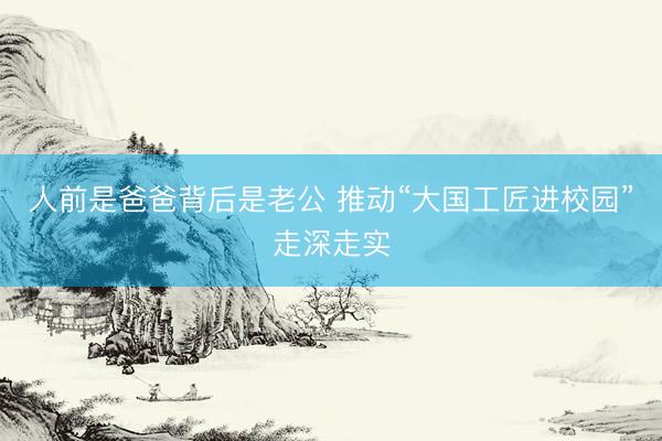 人前是爸爸背后是老公 推动“大国工匠进校园”走深走实