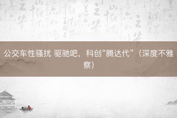 公交车性骚扰 驱驰吧，科创“腾达代”（深度不雅察）