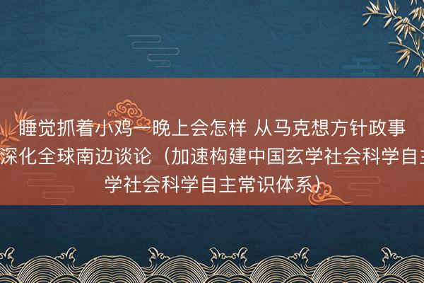 睡觉抓着小鸡一晚上会怎样 从马克想方针政事经济学视角深化全球南边谈论（加速构建中国玄学社会科学自主常识体系）
