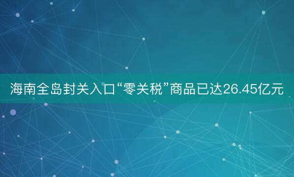 海南全岛封关入口“零关税”商品已达26.45亿元