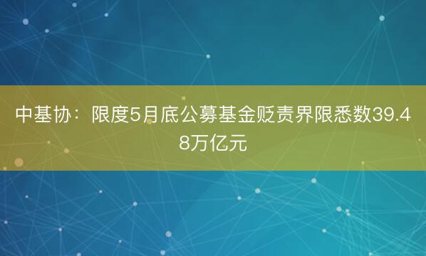 中基协:限度5月底公募基金贬责界限悉数39.48万亿元