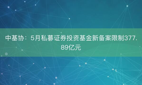 中基协：5月私募证券投资基金新备案限制377.89亿元