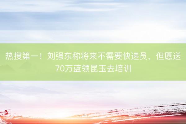 热搜第一！刘强东称将来不需要快递员，但愿送70万蓝领昆玉去培训