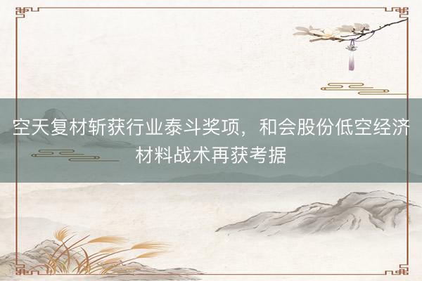 空天复材斩获行业泰斗奖项，和会股份低空经济材料战术再获考据