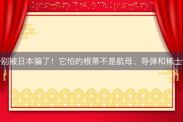 别被日本骗了！它怕的根蒂不是航母、导弹和稀土