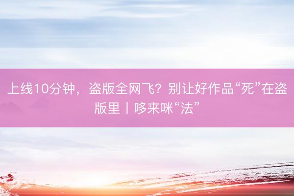 上线10分钟，盗版全网飞？别让好作品“死”在盗版里丨哆来咪“法”