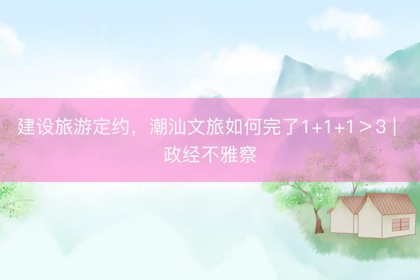 建设旅游定约，潮汕文旅如何完了1+1+1＞3 | 政经不雅察