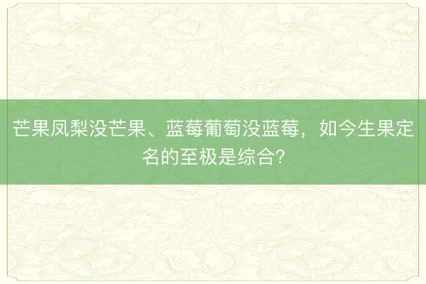 芒果凤梨没芒果、蓝莓葡萄没蓝莓，如今生果定名的至极是综合？