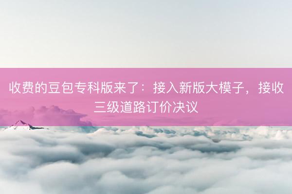 收费的豆包专科版来了：接入新版大模子，接收三级道路订价决议