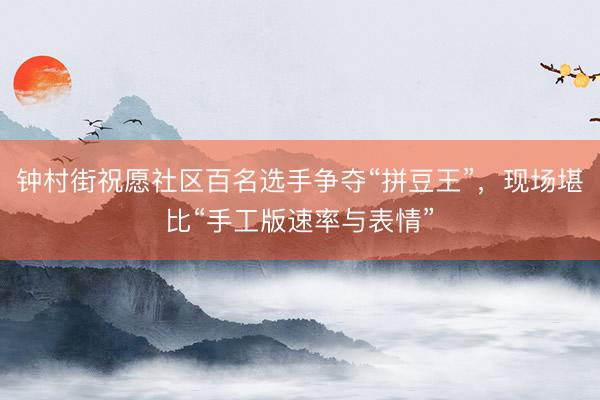 钟村街祝愿社区百名选手争夺“拼豆王”，现场堪比“手工版速率与表情”